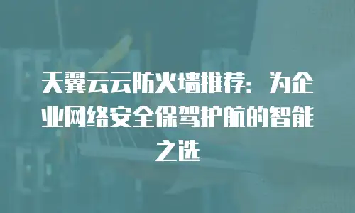 天翼云云防火墙推荐：为企业网络安全保驾护航的智能之选