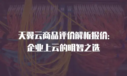 天翼云商品评价解析报价：企业上云的明智之选