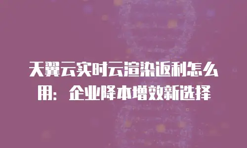 天翼云实时云渲染返利怎么用：企业降本增效新选择