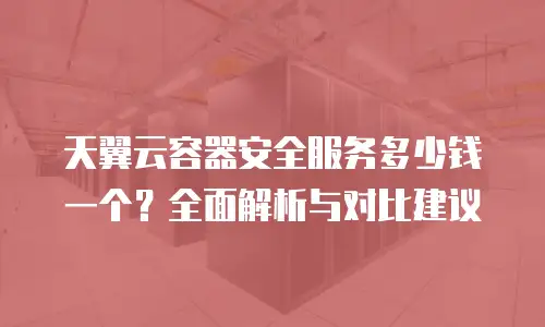 天翼云容器安全服务多少钱一个？全面解析与对比建议