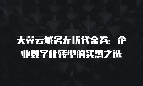 天翼云域名无忧代金券：企业数字化转型的实惠之选