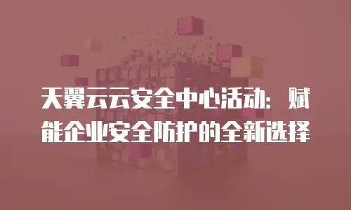 天翼云云安全中心活动：赋能企业安全防护的全新选择