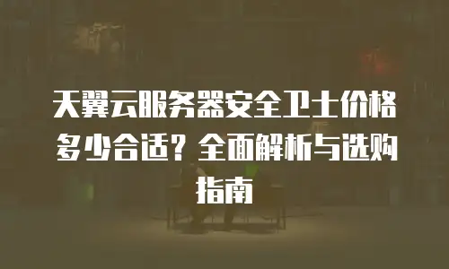 天翼云服务器安全卫士价格多少合适？全面解析与选购指南