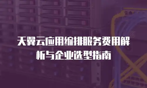 天翼云应用编排服务费用解析与企业选型指南