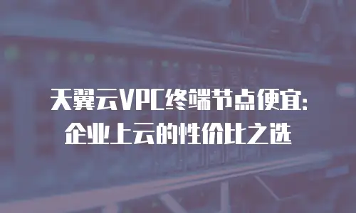 天翼云VPC终端节点便宜：企业上云的性价比之选