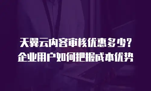 天翼云内容审核优惠多少？企业用户如何把握成本优势