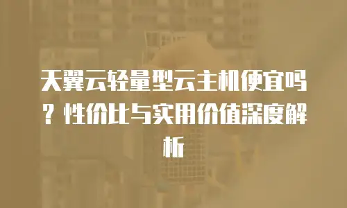 天翼云轻量型云主机便宜吗？性价比与实用价值深度解析