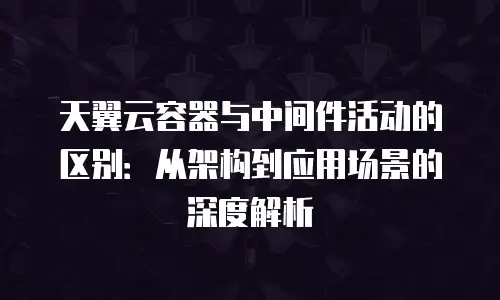 天翼云容器与中间件活动的区别：从架构到应用场景的深度解析