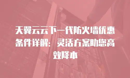 天翼云云下一代防火墙优惠条件详解：灵活方案助您高效降本
