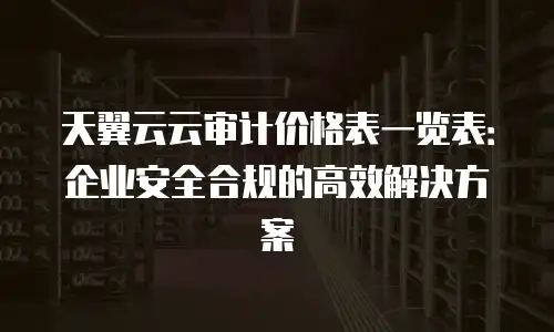 天翼云云审计价格表一览表：企业安全合规的高效解决方案