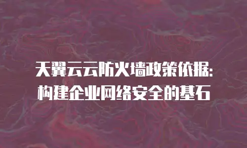天翼云云防火墙政策依据：构建企业网络安全的基石