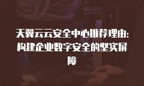 天翼云云安全中心推荐理由：构建企业数字安全的坚实屏障