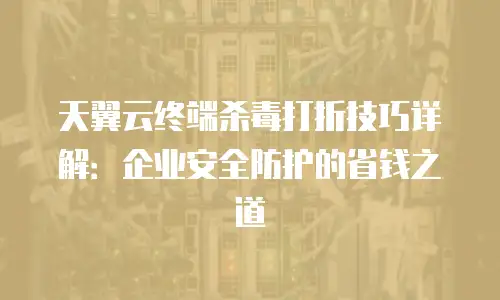 天翼云终端杀毒打折技巧详解：企业安全防护的省钱之道