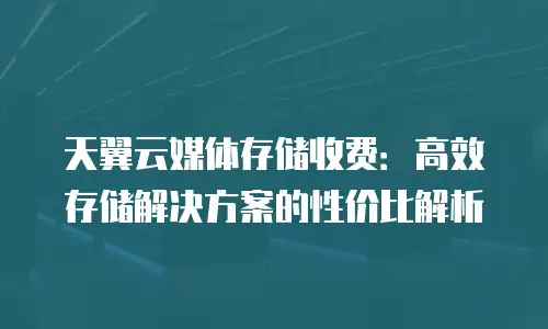 天翼云媒体存储收费：高效存储解决方案的性价比解析