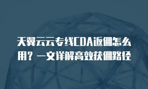 天翼云云专线CDA返佣怎么用？一文详解高效获佣路径