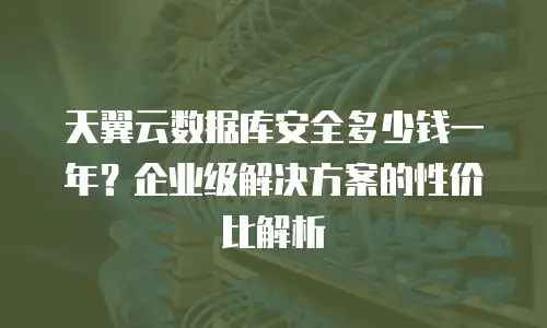 天翼云数据库安全多少钱一年？企业级解决方案的性价比解析