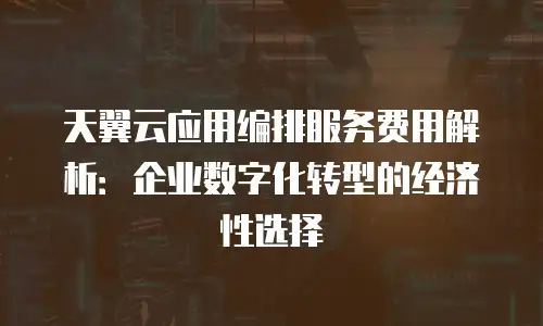 天翼云应用编排服务费用解析：企业数字化转型的经济性选择