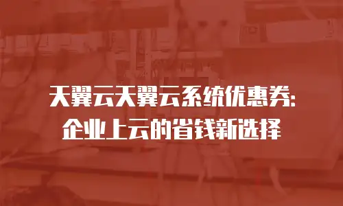天翼云天翼云系统优惠券：企业上云的省钱新选择