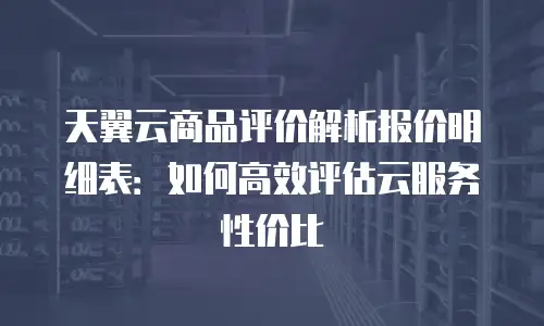 天翼云商品评价解析报价明细表：如何高效评估云服务性价比