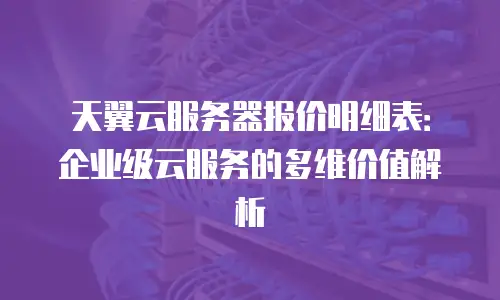 天翼云服务器报价明细表：企业级云服务的多维价值解析