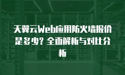 天翼云Web应用防火墙报价是多少？全面解析与对比分析