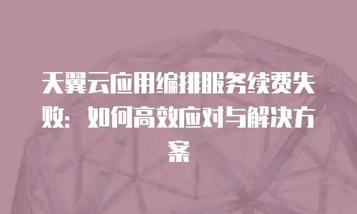 天翼云应用编排服务续费失败：如何高效应对与解决方案
