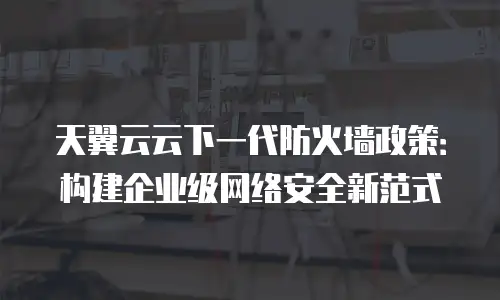 天翼云云下一代防火墙政策：构建企业级网络安全新范式