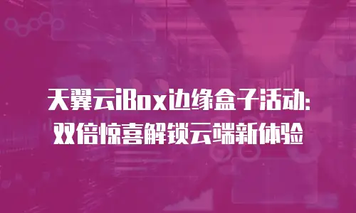 天翼云iBox边缘盒子活动：双倍惊喜解锁云端新体验