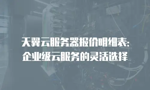 天翼云服务器报价明细表：企业级云服务的灵活选择
