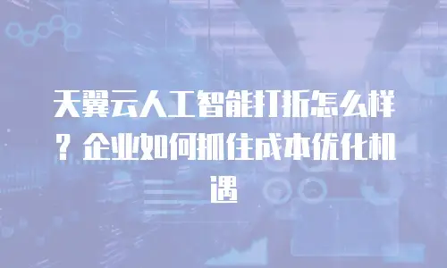 天翼云人工智能打折怎么样？企业如何抓住成本优化机遇