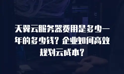 天翼云服务器费用是多少一年的多少钱？企业如何高效规划云成本？