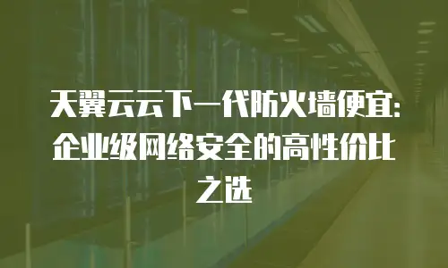 天翼云云下一代防火墙便宜：企业级网络安全的高性价比之选