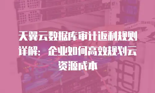 天翼云数据库审计返利规则详解：企业如何高效规划云资源成本
