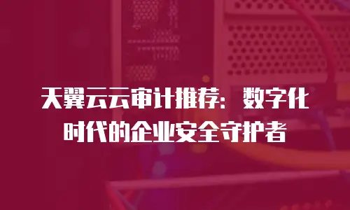 天翼云云审计推荐：数字化时代的企业安全守护者