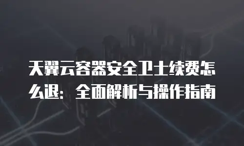 天翼云容器安全卫士续费怎么退：全面解析与操作指南