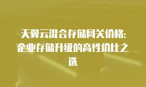 天翼云混合存储网关价格：企业存储升级的高性价比之选