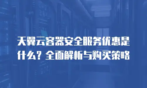 天翼云容器安全服务优惠是什么？全面解析与购买策略