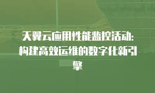 天翼云应用性能监控活动：构建高效运维的数字化新引擎