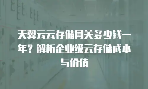天翼云云存储网关多少钱一年？解析企业级云存储成本与价值