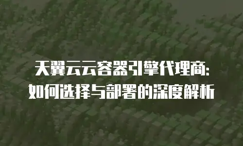 天翼云云容器引擎代理商：如何选择与部署的深度解析