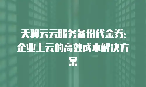 天翼云云服务备份代金券：企业上云的高效成本解决方案