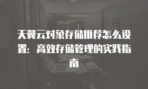 天翼云对象存储推荐怎么设置：高效存储管理的实践指南