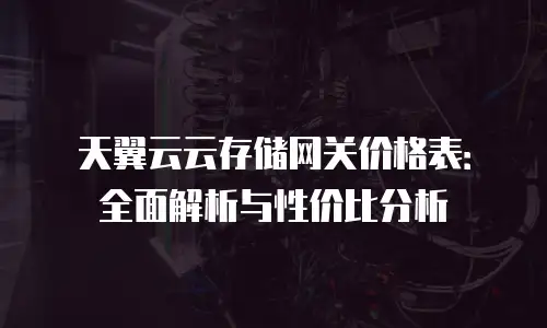 天翼云云存储网关价格表：全面解析与性价比分析