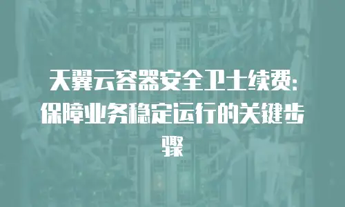 天翼云容器安全卫士续费：保障业务稳定运行的关键步骤