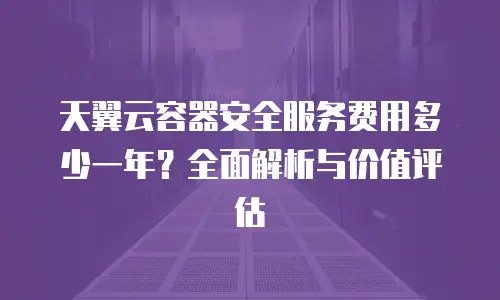 天翼云容器安全服务费用多少一年？全面解析与价值评估
