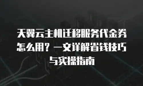 天翼云主机迁移服务代金券怎么用？一文详解省钱技巧与实操指南