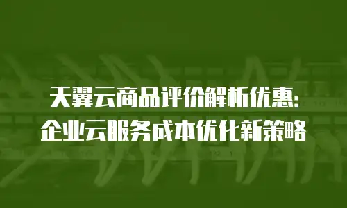 天翼云商品评价解析优惠：企业云服务成本优化新策略