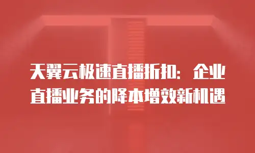 天翼云极速直播折扣：企业直播业务的降本增效新机遇