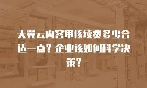 天翼云内容审核续费多少合适一点？企业该如何科学决策？