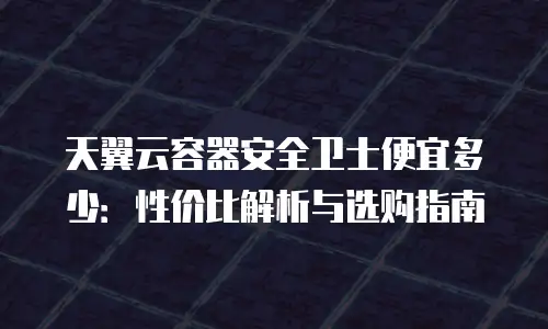 天翼云容器安全卫士便宜多少：性价比解析与选购指南